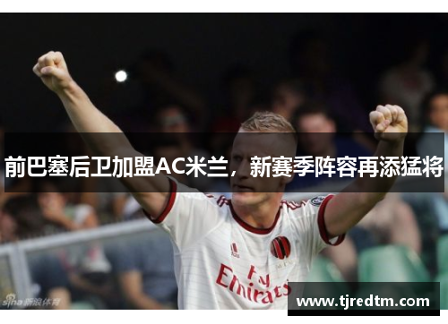 前巴塞后卫加盟AC米兰，新赛季阵容再添猛将