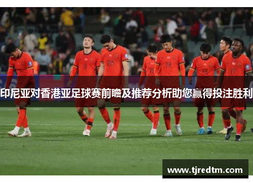 印尼亚对香港亚足球赛前瞻及推荐分析助您赢得投注胜利