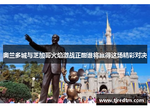 奥兰多城与芝加哥火焰激战正酣谁将赢得这场精彩对决