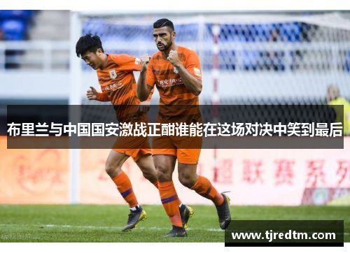 布里兰与中国国安激战正酣谁能在这场对决中笑到最后