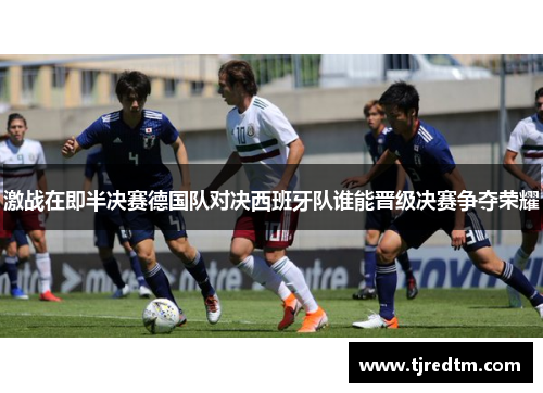 激战在即半决赛德国队对决西班牙队谁能晋级决赛争夺荣耀