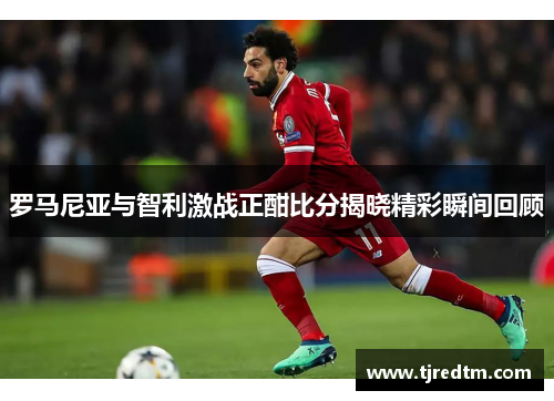 罗马尼亚与智利激战正酣比分揭晓精彩瞬间回顾