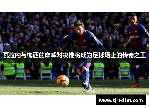 瓦拉内与梅西的巅峰对决谁将成为足球场上的传奇之王